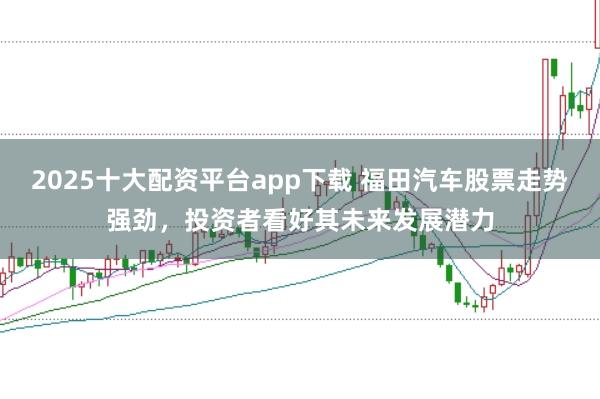 2025十大配资平台app下载 福田汽车股票走势强劲，投资者看好其未来发展潜力