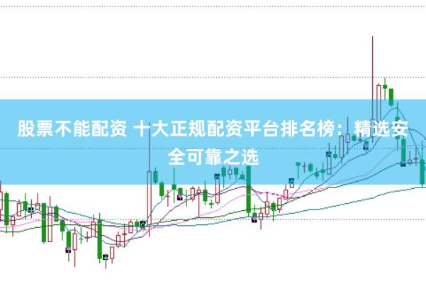 股票不能配资 十大正规配资平台排名榜：精选安全可靠之选