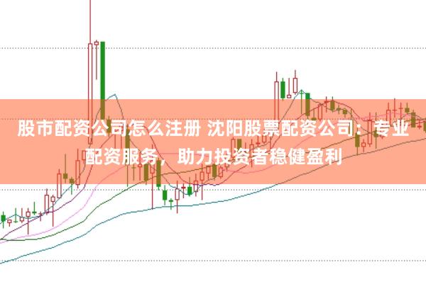 股市配资公司怎么注册 沈阳股票配资公司：专业配资服务，助力投资者稳健盈利