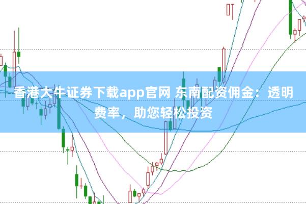 香港大牛证券下载app官网 东南配资佣金：透明费率，助您轻松投资