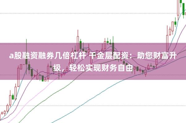 a股融资融券几倍杠杆 千金层配资：助您财富升级，轻松实现财务自由