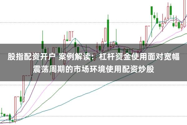 股指配资开户 案例解读：杠杆资金使用面对宽幅震荡周期的市场环境使用配资炒股