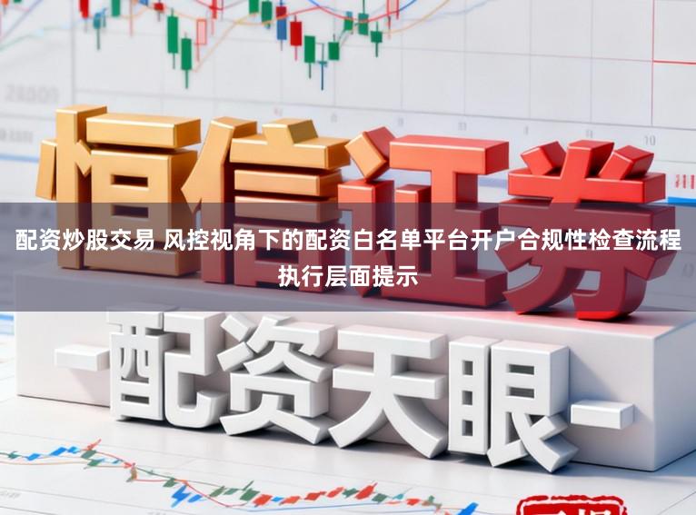 配资炒股交易 风控视角下的配资白名单平台开户合规性检查流程执行层面提示