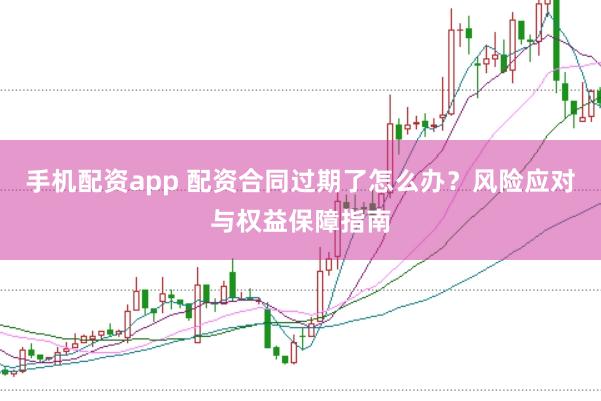 手机配资app 配资合同过期了怎么办？风险应对与权益保障指南