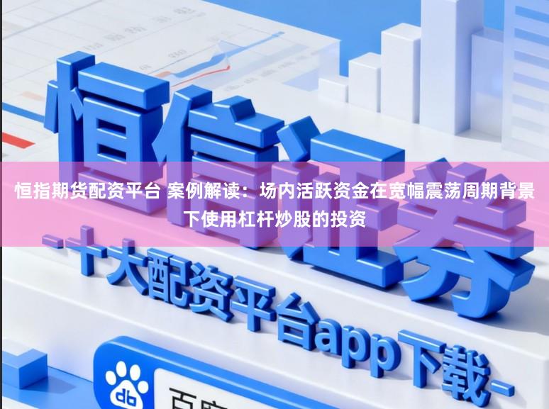 恒指期货配资平台 案例解读：场内活跃资金在宽幅震荡周期背景下使用杠杆炒股的投资