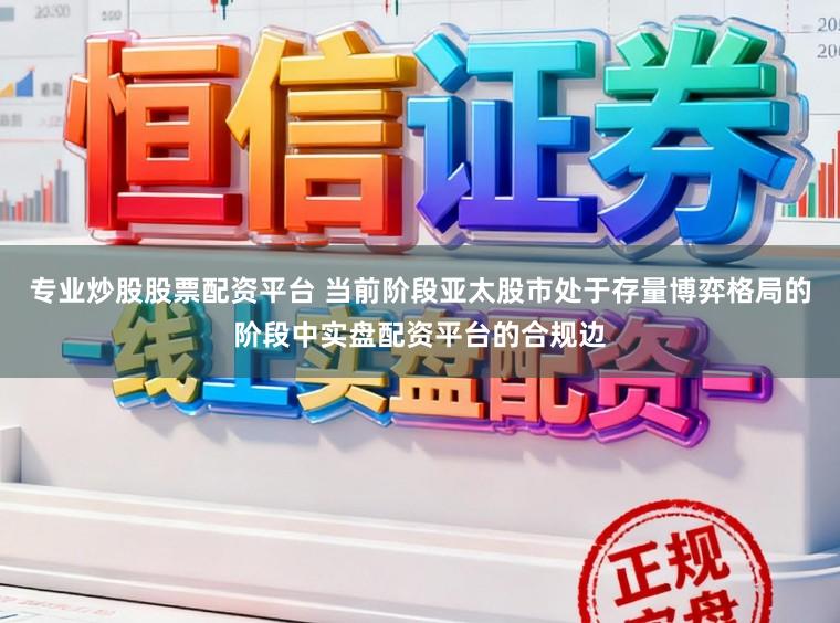 专业炒股股票配资平台 当前阶段亚太股市处于存量博弈格局的阶段中实盘配资平台的合规边