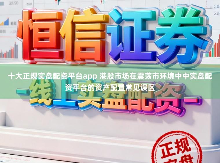 十大正规实盘配资平台app 港股市场在震荡市环境中中实盘配资平台的资产配置常见误区