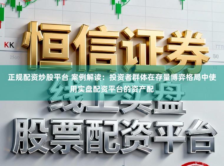 正规配资炒股平台 案例解读：投资者群体在存量博弈格局中使用实盘配资平台的资产配
