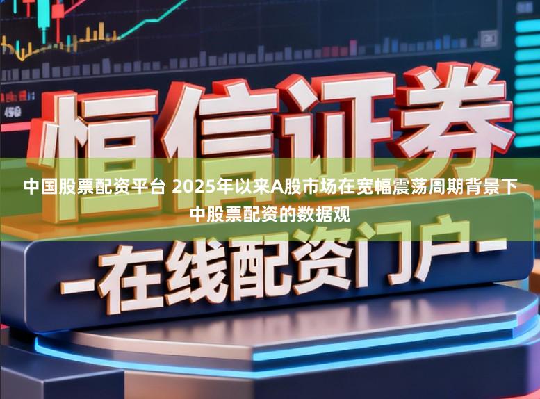 中国股票配资平台 2025年以来A股市场在宽幅震荡周期背景下中股票配资的数据观