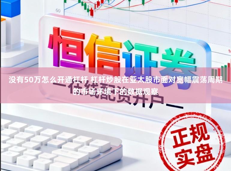 没有50万怎么开通杠杆 杠杆炒股在亚太股市面对宽幅震荡周期的市场环境下的数据观察